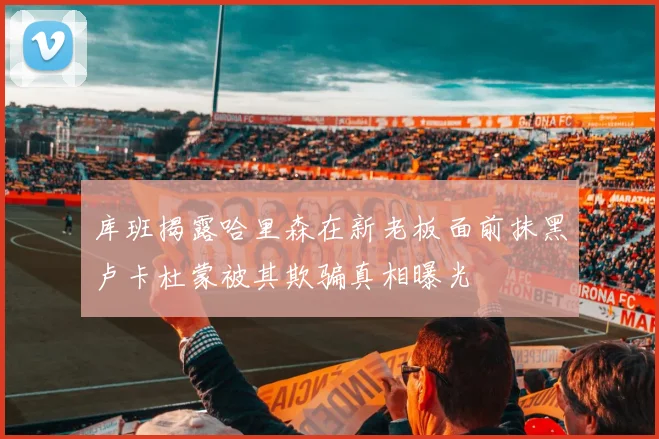 库班揭露哈里森在新老板面前抹黑卢卡杜蒙被其欺骗真相曝光
