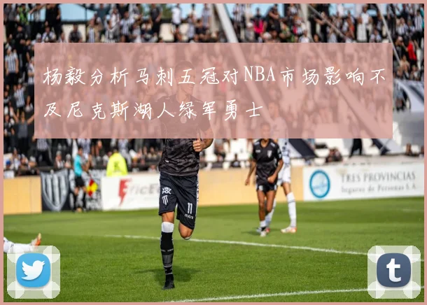 杨毅分析马刺五冠对NBA市场影响不及尼克斯湖人绿军勇士