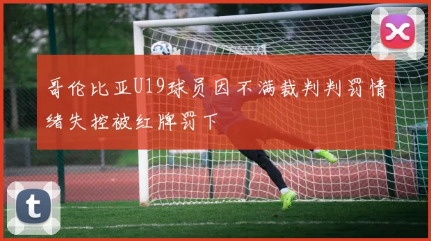 哥伦比亚U19球员因不满裁判判罚情绪失控被红牌罚下