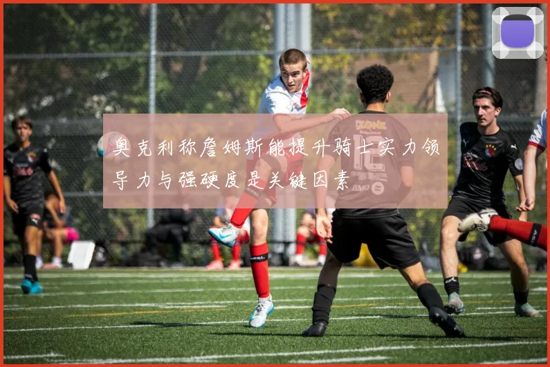奥克利称詹姆斯能提升骑士实力领导力与强硬度是关键因素