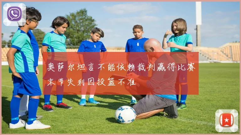 奥萨尔坦言不能依赖裁判赢得比赛末节失利因投篮不准
