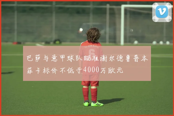 巴萨与意甲球队瞄准谢尔德鲁普本菲卡标价不低于4000万欧元