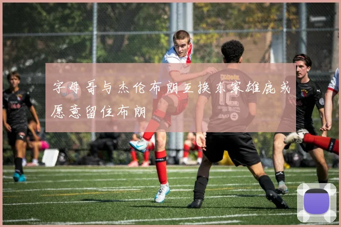 字母哥与杰伦布朗互换东家雄鹿或愿意留住布朗