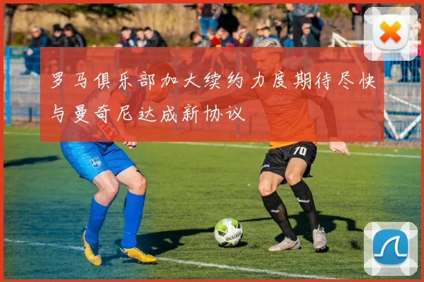 罗马俱乐部加大续约力度期待尽快与曼奇尼达成新协议