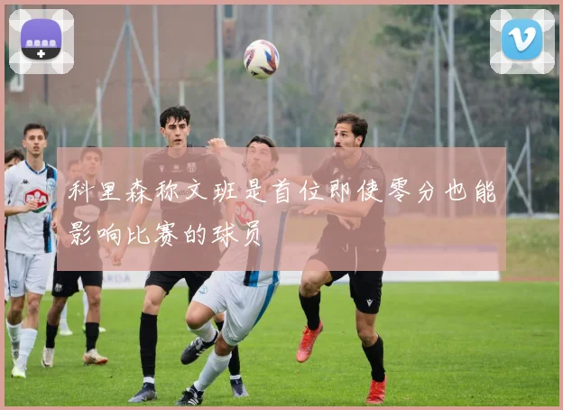 科里森称文班是首位即使零分也能影响比赛的球员