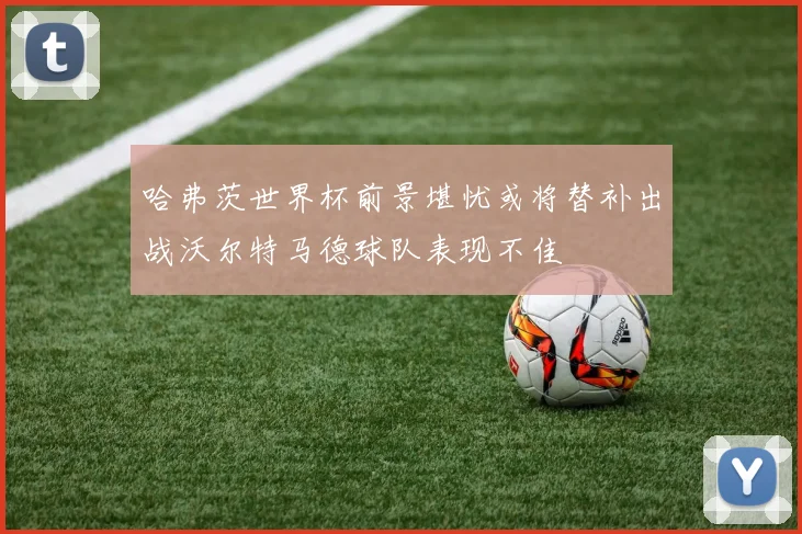 哈弗茨世界杯前景堪忧或将替补出战沃尔特马德球队表现不佳