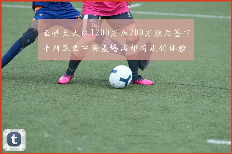 亚特兰大以1200万加200万欧元签下卡利亚里中场盖塔诺即将进行体检