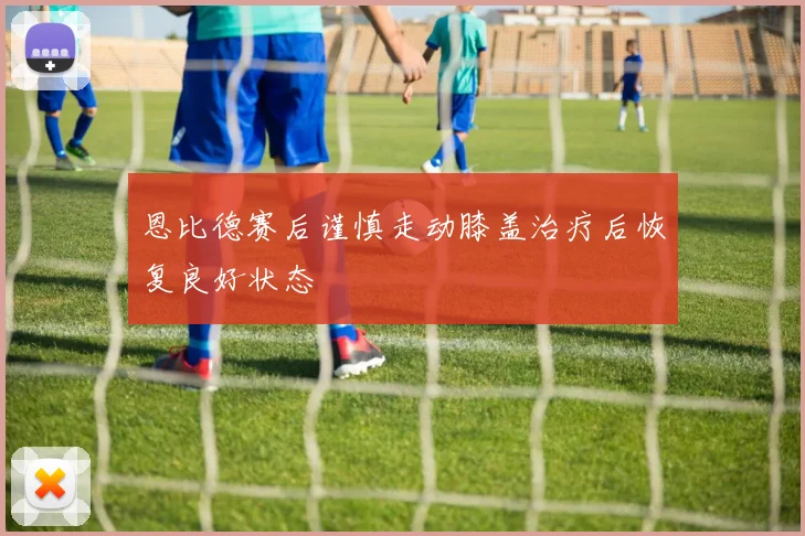恩比德赛后谨慎走动膝盖治疗后恢复良好状态