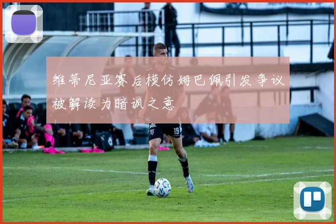 维蒂尼亚赛后模仿姆巴佩引发争议被解读为暗讽之意