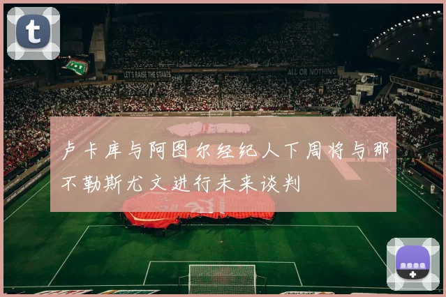 卢卡库与阿图尔经纪人下周将与那不勒斯尤文进行未来谈判
